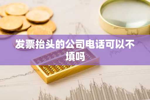 发票抬头的公司电话可以不填吗