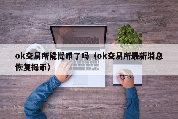 ok交易所能提币了吗（ok交易所最新消息恢复提币）