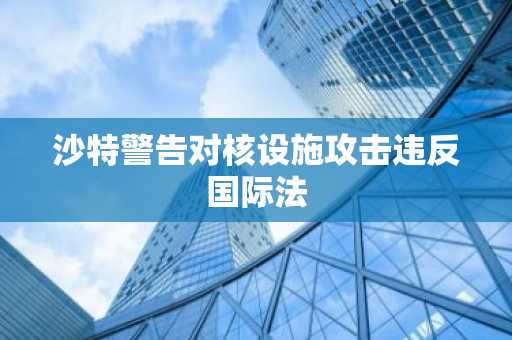 沙特警告对核设施攻击违反国际法