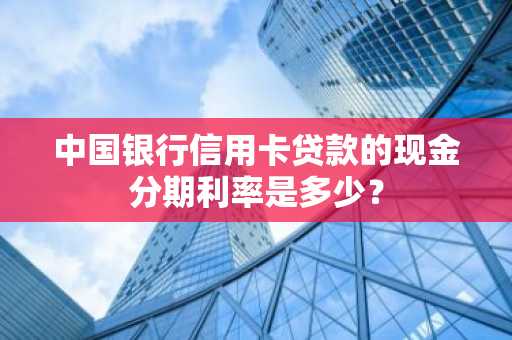 中国银行信用卡贷款的现金分期利率是多少？