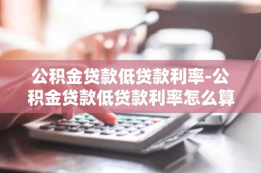 公积金贷款低贷款利率-公积金贷款低贷款利率怎么算