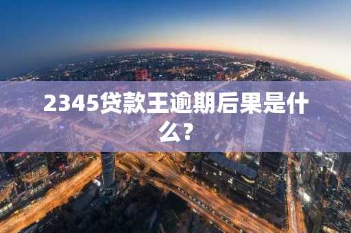 2345贷款王逾期后果是什么？