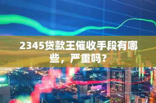 2345贷款王催收手段有哪些，严重吗？