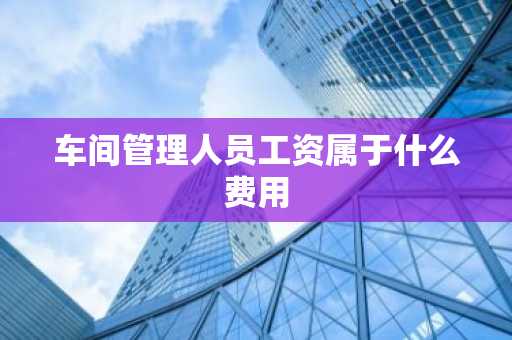 车间管理人员工资属于什么费用
