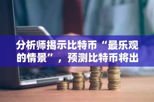 分析师揭示比特币“最乐观的情景”，预测比特币将出现小幅回调，随后创下历史新高