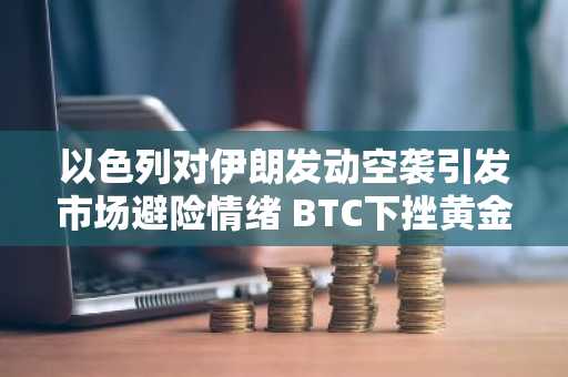 以色列对伊朗发动空袭引发市场避险情绪 BTC下挫黄金创新高