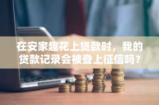 在安家趣花上贷款时，我的贷款记录会被登上征信吗？