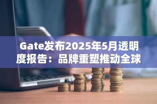 Gate发布2025年5月透明度报告：品牌重塑推动全球化战略加速