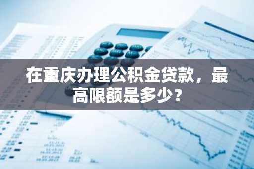 在重庆办理公积金贷款，最高限额是多少？