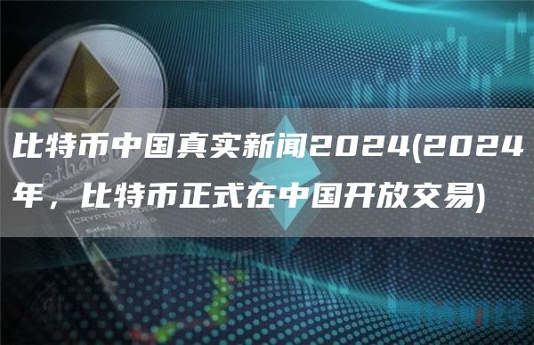 比特币中国真实新闻2024 - 2024年，比特币正式在中国开放交易