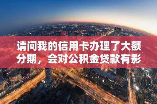请问我的信用卡办理了大额分期，会对公积金贷款有影响吗？