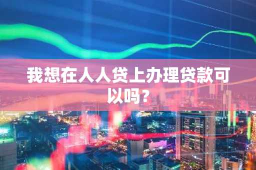 我想在人人贷上办理贷款可以吗？