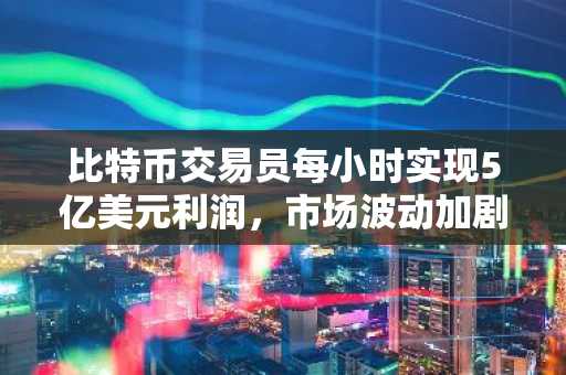 比特币交易员每小时实现5亿美元利润，市场波动加剧