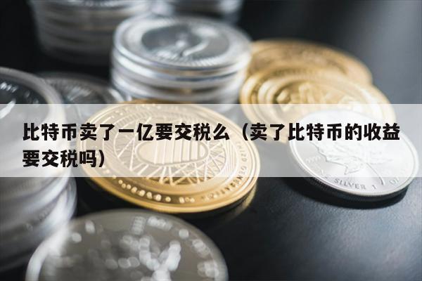 比特币卖了一亿要交税么（卖了比特币的收益要交税吗）