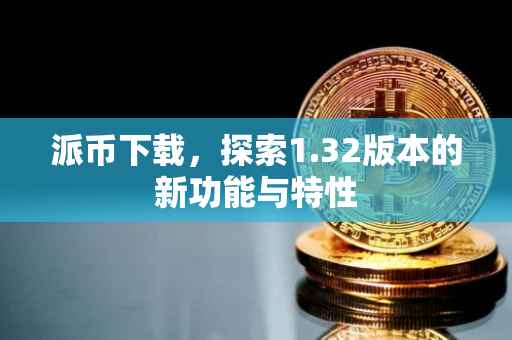 派币下载，探索1.32版本的新功能与特性