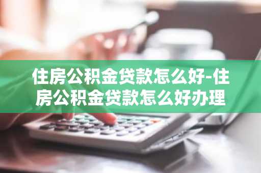 住房公积金贷款怎么好-住房公积金贷款怎么好办理