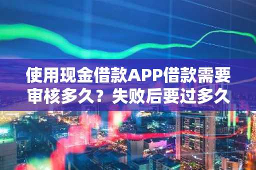 使用现金借款APP借款需要审核多久？失败后要过多久可以继续审核？