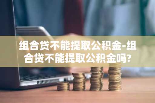 组合贷不能提取公积金-组合贷不能提取公积金吗?