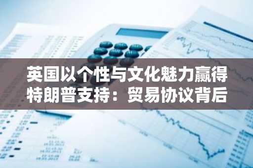 英国以个性与文化魅力赢得特朗普支持：贸易协议背后的外交智慧