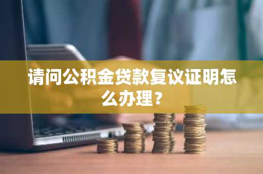 请问公积金贷款复议证明怎么办理？