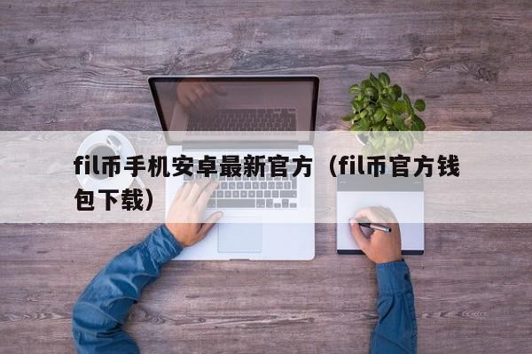 fil币手机安卓最新官方（fil币官方钱包下载）