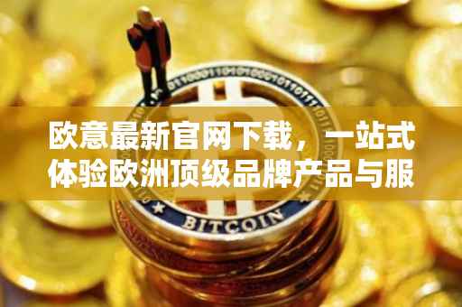 欧意最新官网下载，一站式体验欧洲顶级品牌产品与服务
