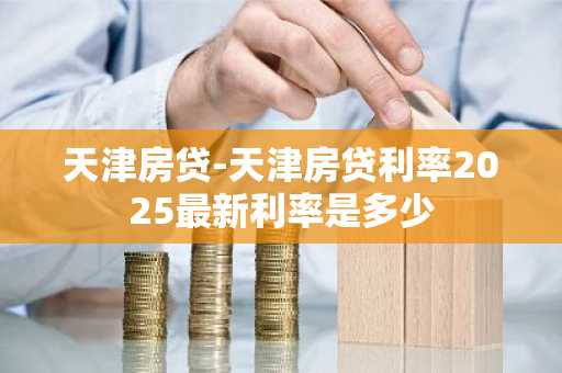 天津房贷-天津房贷利率2025最新利率是多少