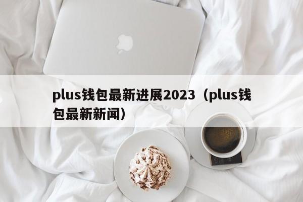 plus钱包最新进展2023（plus钱包最新新闻）