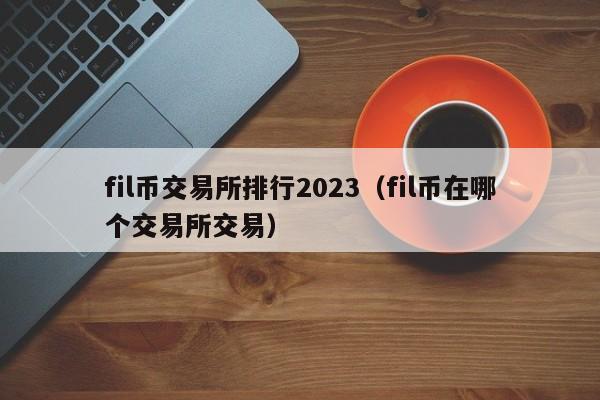 fil币交易所排行2023（fil币在哪个交易所交易）