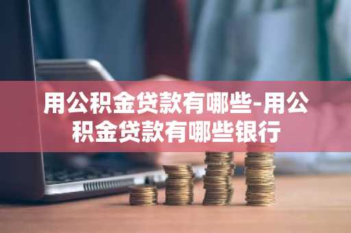 用公积金贷款有哪些-用公积金贷款有哪些银行