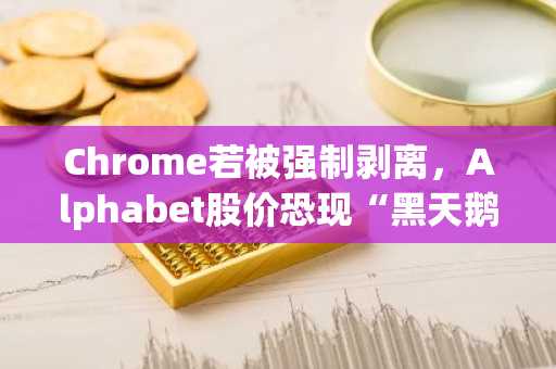 Chrome若被强制剥离，Alphabet股价恐现“黑天鹅”大跌