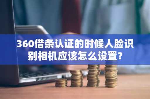 360借条认证的时候人脸识别相机应该怎么设置？