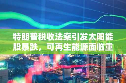 特朗普税收法案引发太阳能股暴跌，可再生能源面临重大打击