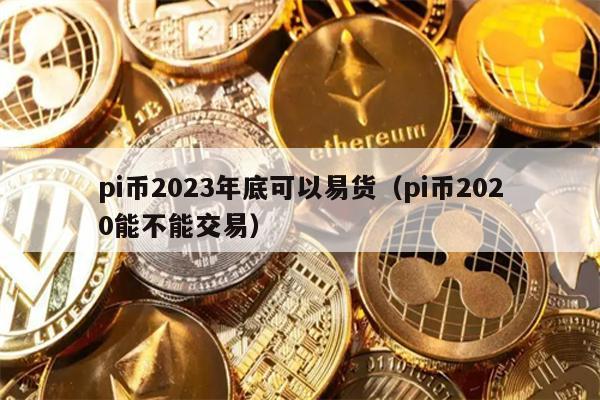 pi币2023年底可以易货（pi币2020能不能交易）