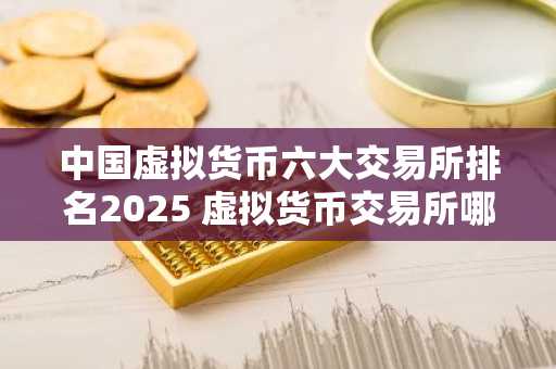 中国虚拟货币六大交易所排名2025 虚拟货币交易所哪个好