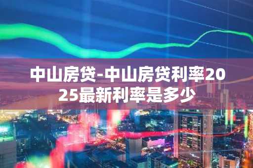 中山房贷-中山房贷利率2025最新利率是多少