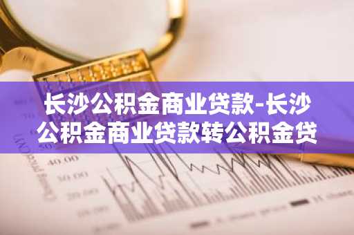 长沙公积金商业贷款-长沙公积金商业贷款转公积金贷款