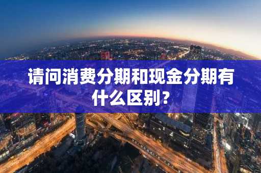 请问消费分期和现金分期有什么区别？