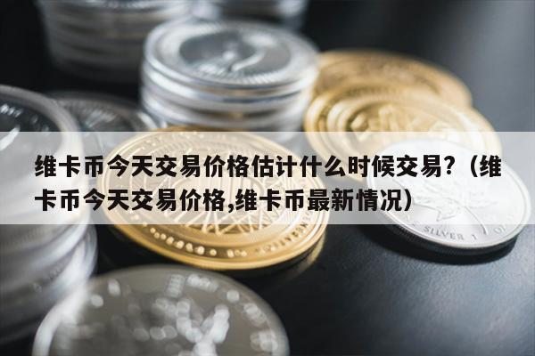 维卡币今天交易价格估计什么时候交易?（维卡币今天交易价格,维卡币最新情况）