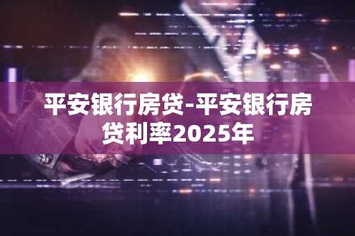 平安银行房贷-平安银行房贷利率2025年