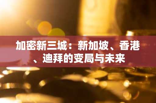 加密新三城：新加坡、香港、迪拜的变局与未来