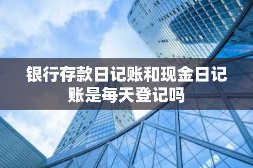 银行存款日记账和现金日记账是每天登记吗