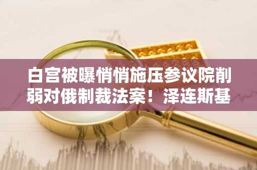 白宫被曝悄悄施压参议院削弱对俄制裁法案！泽连斯基驳斥特朗普