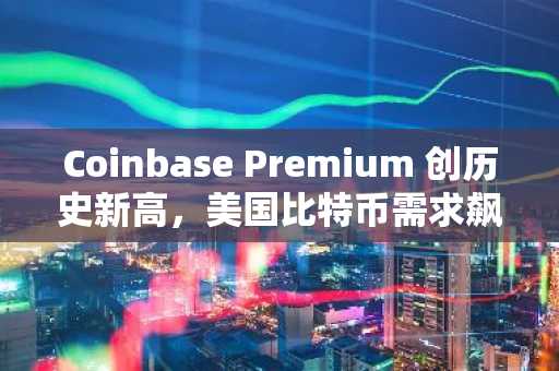 Coinbase Premium 创历史新高，美国比特币需求飙升