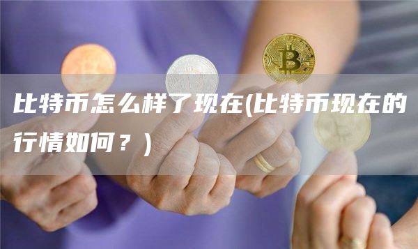 比特币怎么样了现在 - 比特币现在的行情如何？