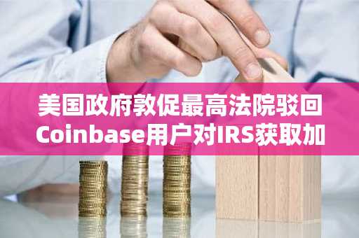 美国政府敦促最高法院驳回Coinbase用户对IRS获取加密记录的诉讼