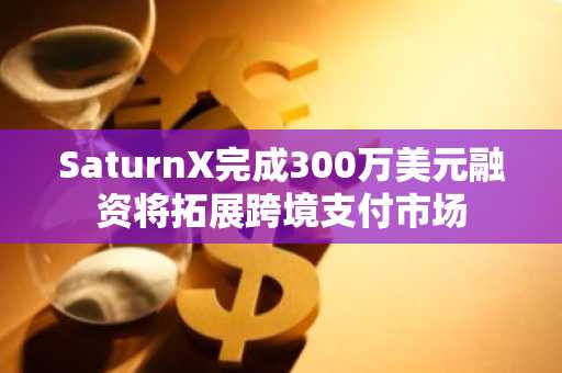 SaturnX完成300万美元融资将拓展跨境支付市场
