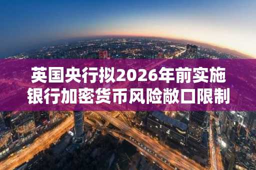 英国央行拟2026年前实施银行加密货币风险敞口限制