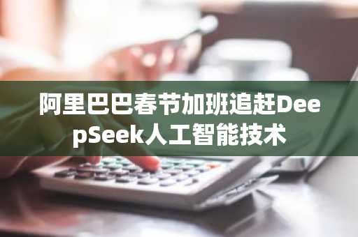 阿里巴巴春节加班追赶DeepSeek人工智能技术