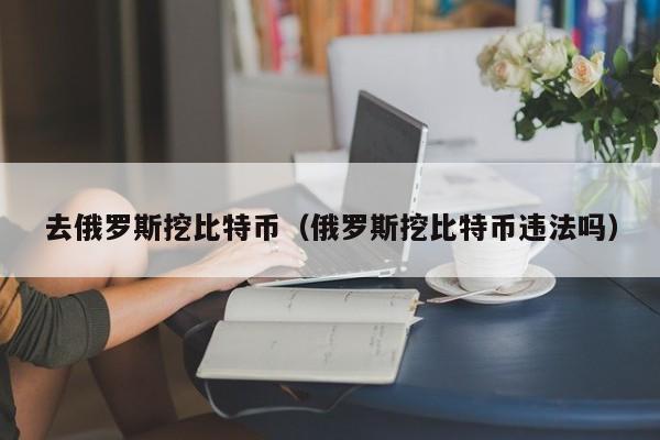 去俄罗斯挖比特币（俄罗斯挖比特币违法吗）